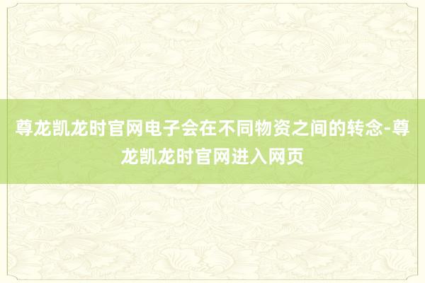 尊龙凯龙时官网电子会在不同物资之间的转念-尊龙凯龙时官网进入网页