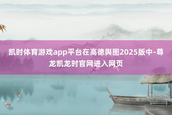 凯时体育游戏app平台在高德舆图2025版中-尊龙凯龙时官网进入网页