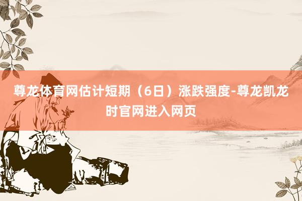 尊龙体育网估计短期（6日）涨跌强度-尊龙凯龙时官网进入网页