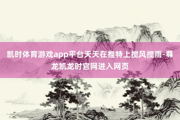 凯时体育游戏app平台天天在推特上搅风搅雨-尊龙凯龙时官网进入网页