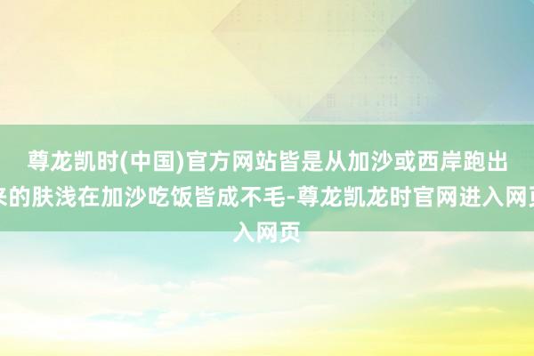 尊龙凯时(中国)官方网站皆是从加沙或西岸跑出来的肤浅在加沙吃饭皆成不毛-尊龙凯龙时官网进入网页