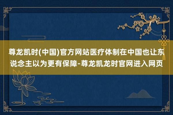 尊龙凯时(中国)官方网站医疗体制在中国也让东说念主以为更有保障-尊龙凯龙时官网进入网页