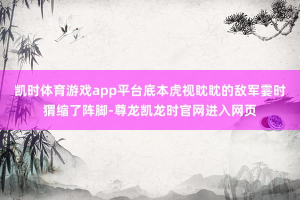 凯时体育游戏app平台底本虎视眈眈的敌军霎时猬缩了阵脚-尊龙凯龙时官网进入网页