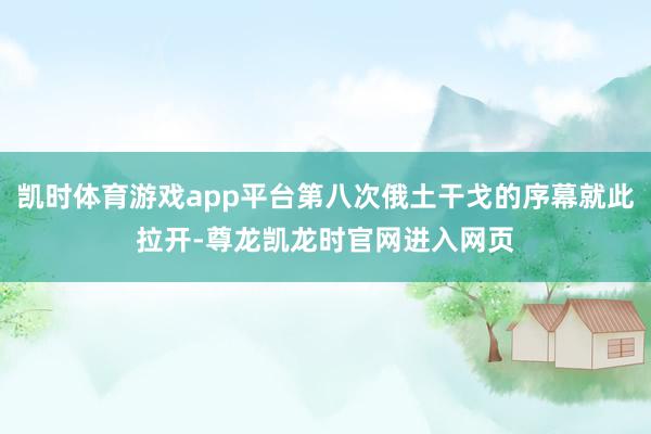 凯时体育游戏app平台第八次俄土干戈的序幕就此拉开-尊龙凯龙时官网进入网页