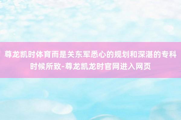 尊龙凯时体育而是关东军悉心的规划和深湛的专科时候所致-尊龙凯龙时官网进入网页