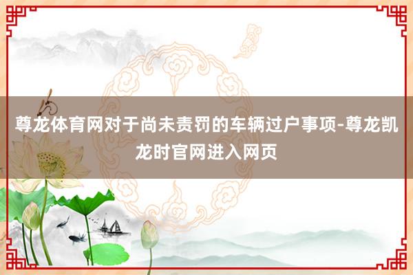 尊龙体育网对于尚未责罚的车辆过户事项-尊龙凯龙时官网进入网页
