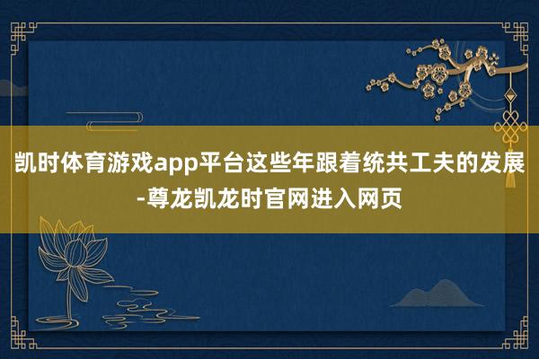 凯时体育游戏app平台这些年跟着统共工夫的发展-尊龙凯龙时官网进入网页