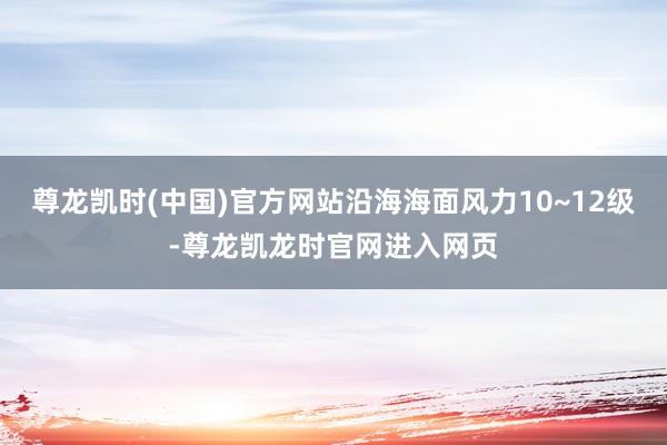 尊龙凯时(中国)官方网站沿海海面风力10~12级-尊龙凯龙时官网进入网页