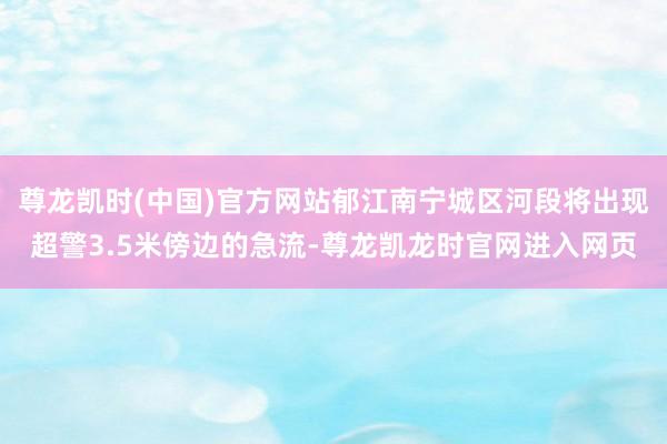 尊龙凯时(中国)官方网站郁江南宁城区河段将出现超警3.5米傍边的急流-尊龙凯龙时官网进入网页