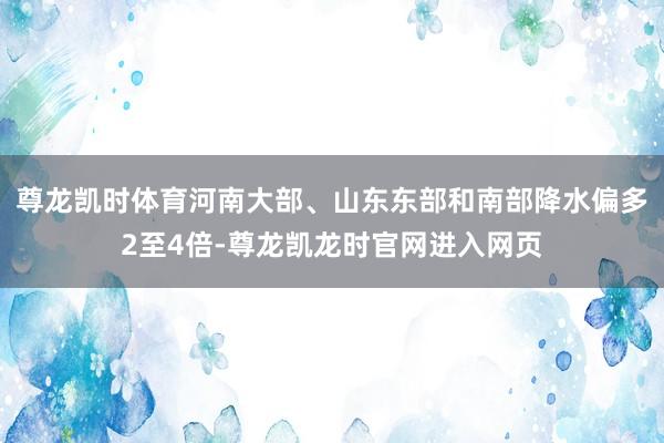 尊龙凯时体育河南大部、山东东部和南部降水偏多2至4倍-尊龙凯龙时官网进入网页