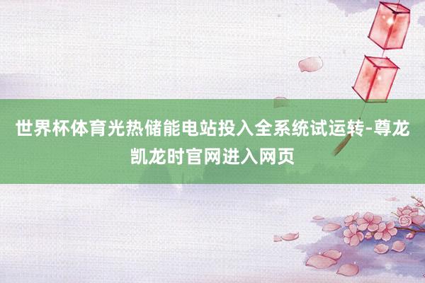 世界杯体育光热储能电站投入全系统试运转-尊龙凯龙时官网进入网页