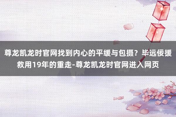 尊龙凯龙时官网找到内心的平缓与包摄?毕远佞援救用19年的重走-尊龙凯龙时官网进入网页