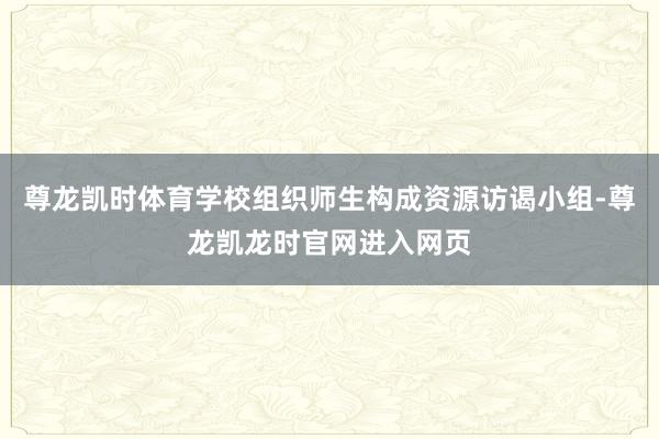 尊龙凯时体育学校组织师生构成资源访谒小组-尊龙凯龙时官网进入网页
