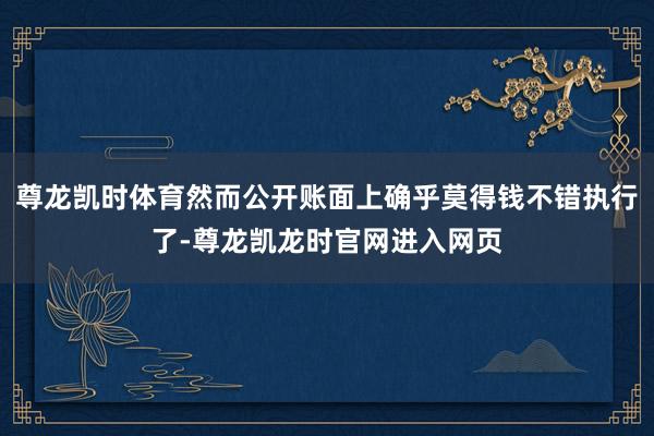尊龙凯时体育然而公开账面上确乎莫得钱不错执行了-尊龙凯龙时官网进入网页
