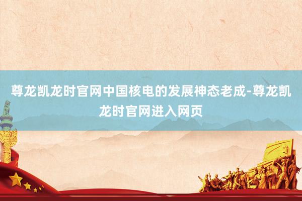 尊龙凯龙时官网中国核电的发展神态老成-尊龙凯龙时官网进入网页