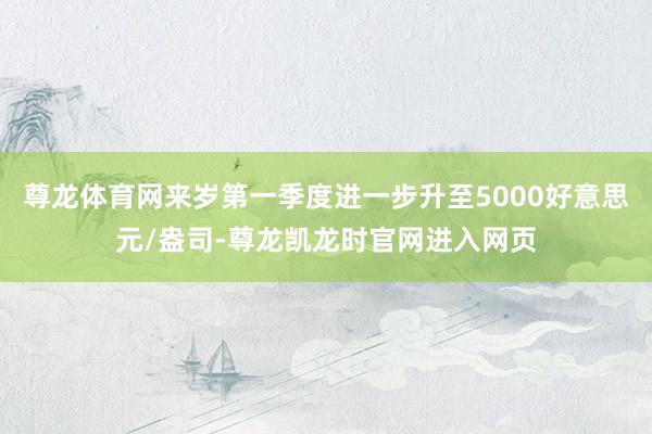 尊龙体育网来岁第一季度进一步升至5000好意思元/盎司-尊龙凯龙时官网进入网页