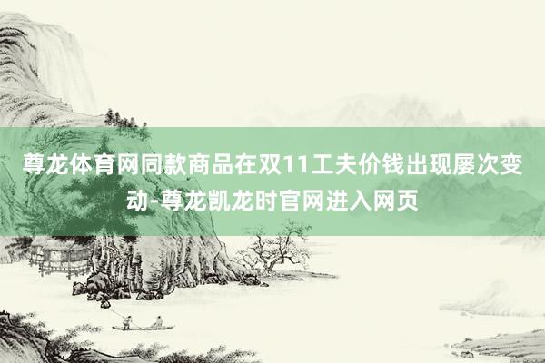 尊龙体育网同款商品在双11工夫价钱出现屡次变动-尊龙凯龙时官网进入网页