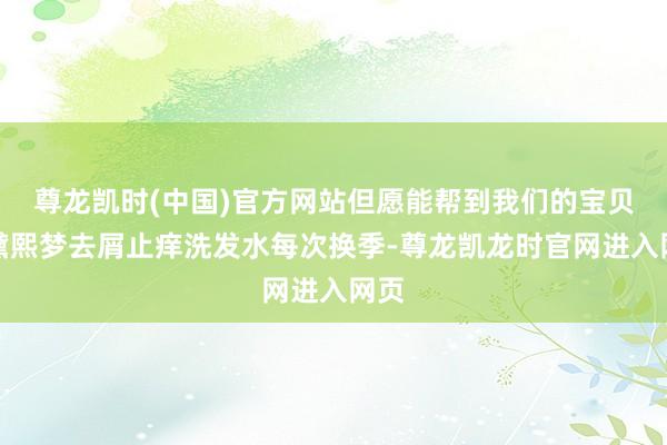 尊龙凯时(中国)官方网站但愿能帮到我们的宝贝！黛熙梦去屑止痒洗发水每次换季-尊龙凯龙时官网进入网页