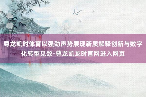 尊龙凯时体育以强劲声势展现新质解释创新与数字化转型见效-尊龙凯龙时官网进入网页