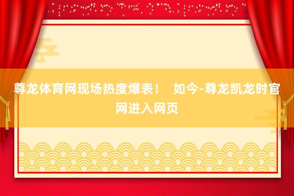 尊龙体育网现场热度爆表! 如今-尊龙凯龙时官网进入网页