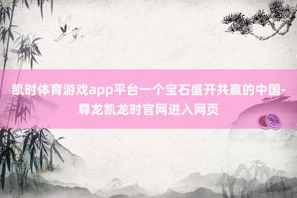 凯时体育游戏app平台一个宝石盛开共赢的中国-尊龙凯龙时官网进入网页
