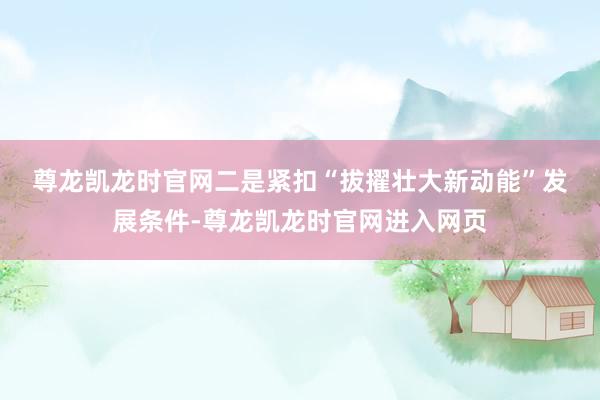 尊龙凯龙时官网　　二是紧扣“拔擢壮大新动能”发展条件-尊龙凯龙时官网进入网页