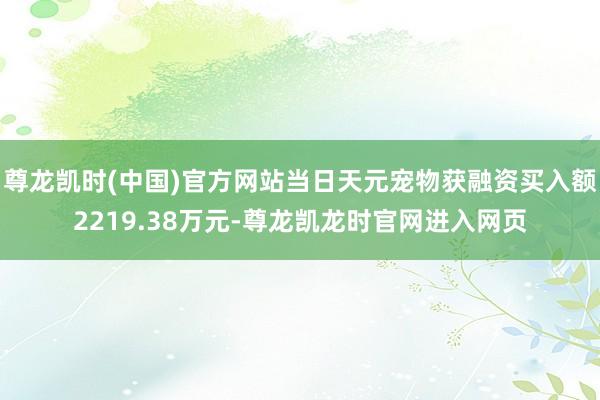 尊龙凯时(中国)官方网站当日天元宠物获融资买入额2219.38万元-尊龙凯龙时官网进入网页