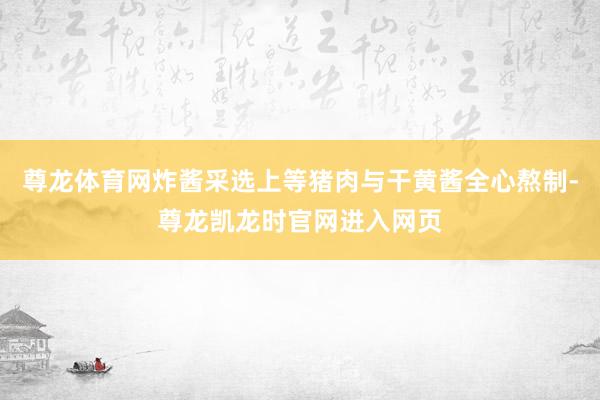尊龙体育网炸酱采选上等猪肉与干黄酱全心熬制-尊龙凯龙时官网进入网页