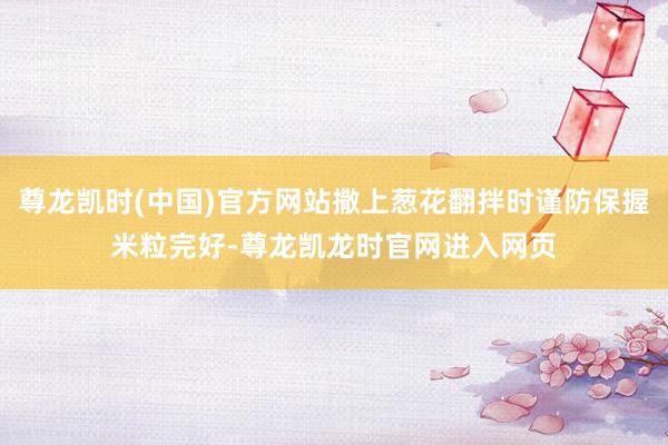 尊龙凯时(中国)官方网站撒上葱花翻拌时谨防保握米粒完好-尊龙凯龙时官网进入网页