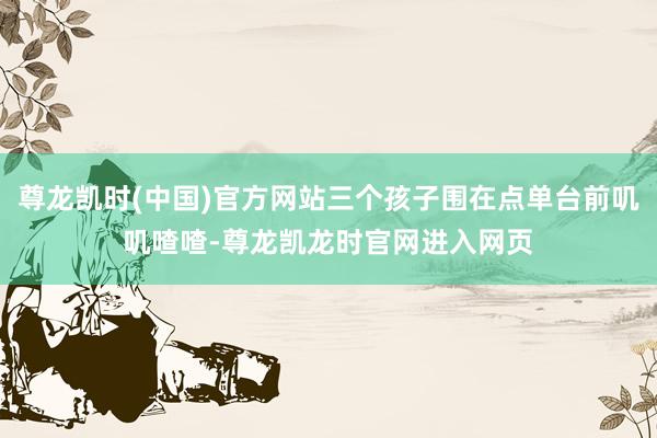 尊龙凯时(中国)官方网站三个孩子围在点单台前叽叽喳喳-尊龙凯龙时官网进入网页