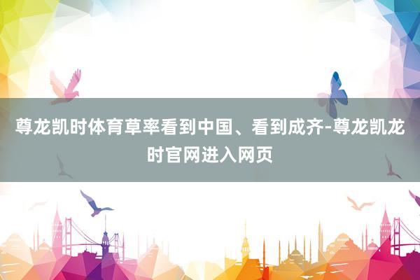 尊龙凯时体育草率看到中国、看到成齐-尊龙凯龙时官网进入网页