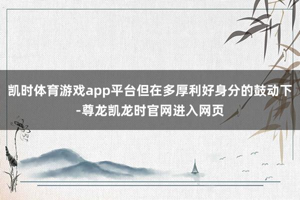 凯时体育游戏app平台但在多厚利好身分的鼓动下-尊龙凯龙时官网进入网页