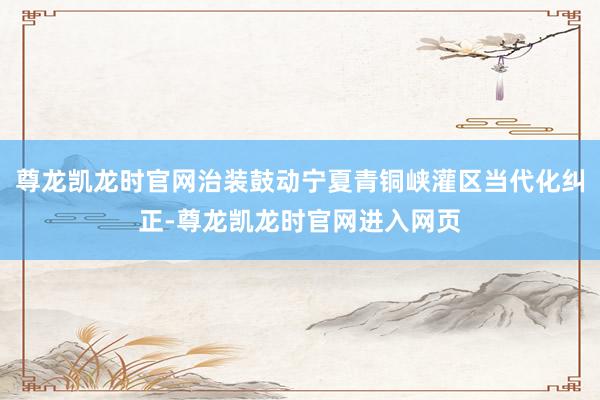 尊龙凯龙时官网治装鼓动宁夏青铜峡灌区当代化纠正-尊龙凯龙时官网进入网页