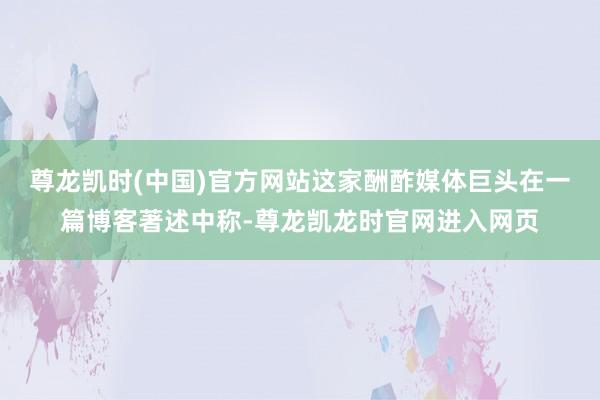 尊龙凯时(中国)官方网站　　这家酬酢媒体巨头在一篇博客著述中称-尊龙凯龙时官网进入网页