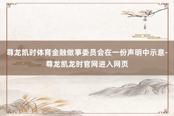 尊龙凯时体育金融做事委员会在一份声明中示意-尊龙凯龙时官网进入网页