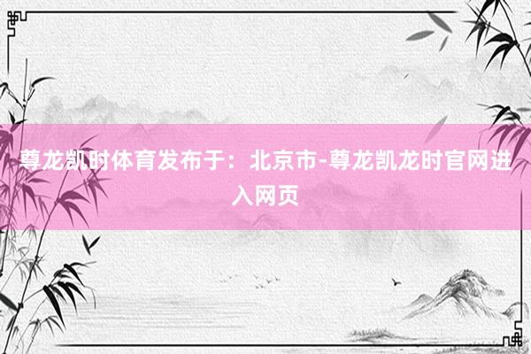 尊龙凯时体育发布于：北京市-尊龙凯龙时官网进入网页